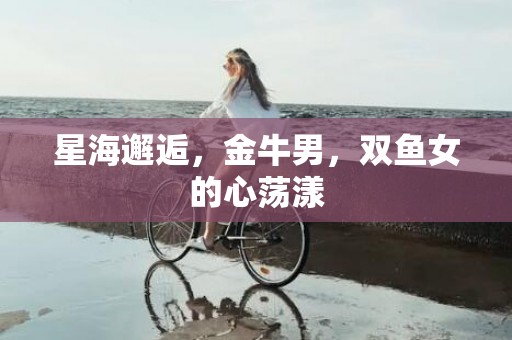 星海邂逅，金牛男，双鱼女的心荡漾
