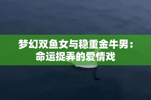 梦幻双鱼女与稳重金牛男：命运捉弄的爱情戏