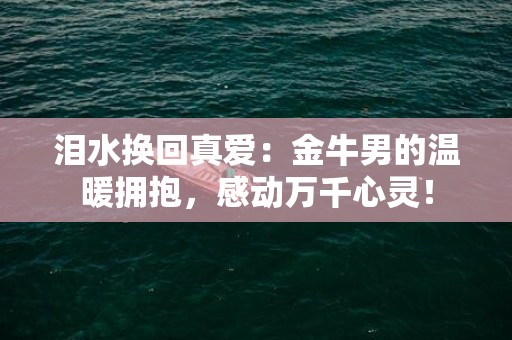 泪水换回真爱：金牛男的温暖拥抱，感动万千心灵！
