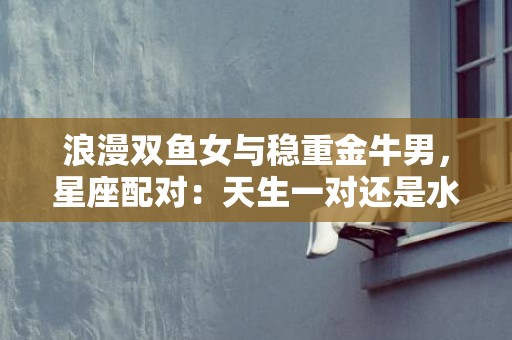 浪漫双鱼女与稳重金牛男，星座配对：天生一对还是水火难容？