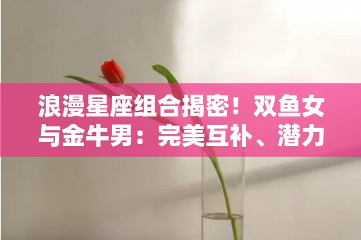 浪漫星座组合揭密！双鱼女与金牛男：完美互补、潜力无限！