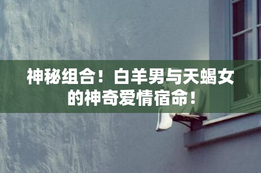 神秘组合！白羊男与天蝎女的神奇爱情宿命！
