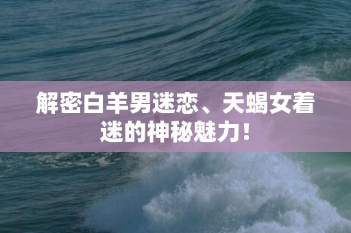 解密白羊男迷恋、天蝎女着迷的神秘魅力！