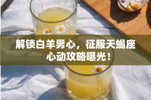 解锁白羊男心，征服天蝎座  心动攻略曝光！