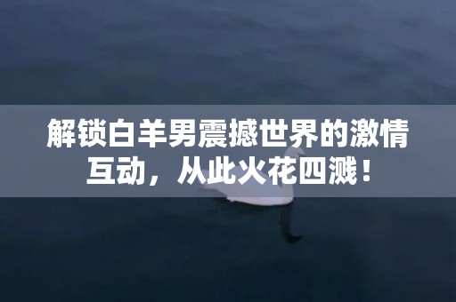 解锁白羊男震撼世界的激情互动，从此火花四溅！