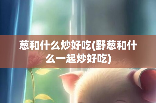 葱和什么炒好吃(野葱和什么一起炒好吃)