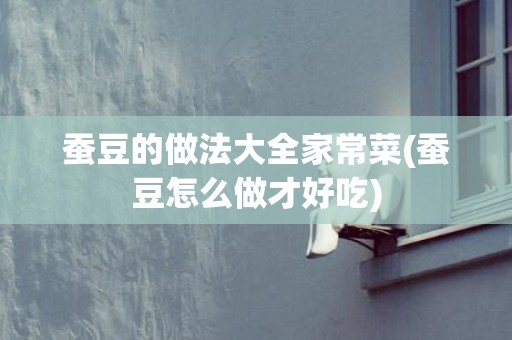 蚕豆的做法大全家常菜(蚕豆怎么做才好吃)