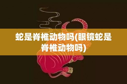 蛇是脊椎动物吗(眼镜蛇是脊椎动物吗)