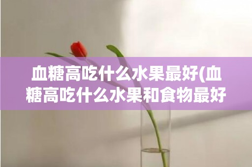 血糖高吃什么水果最好(血糖高吃什么水果和食物最好)