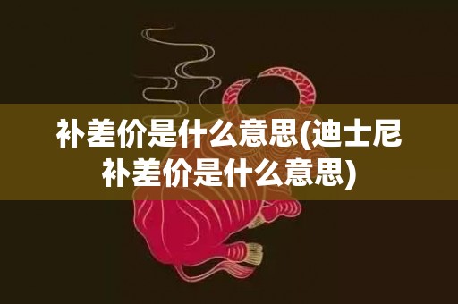 补差价是什么意思(迪士尼补差价是什么意思)