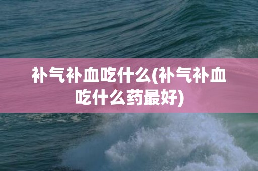 补气补血吃什么(补气补血吃什么药最好)