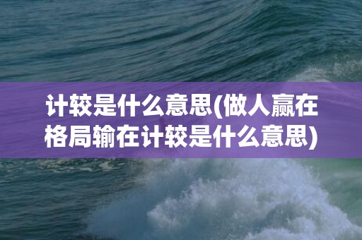 计较是什么意思(做人赢在格局输在计较是什么意思)