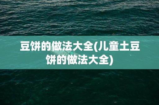 豆饼的做法大全(儿童土豆饼的做法大全)