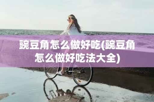 豌豆角怎么做好吃(豌豆角怎么做好吃法大全)