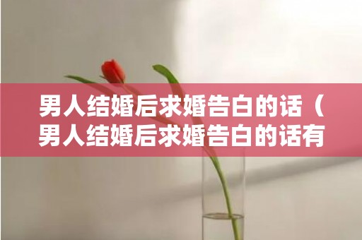 男人结婚后求婚告白的话（男人结婚后求婚告白的话有哪些）