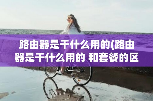 路由器是干什么用的(路由器是干什么用的 和套餐的区别在哪)