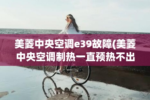 美菱中央空调e39故障(美菱中央空调制热一直预热不出风怎么回事)