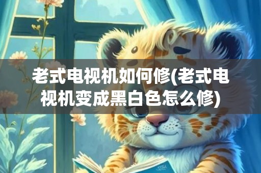 老式电视机如何修(老式电视机变成黑白色怎么修)
