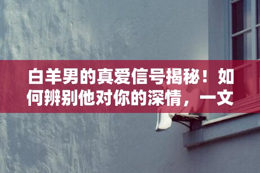 白羊男的真爱信号揭秘！如何辨别他对你的深情，一文了解！