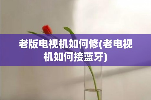 老版电视机如何修(老电视机如何接蓝牙)