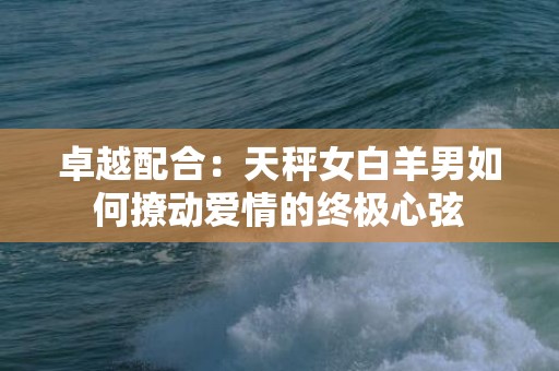 卓越配合：天秤女白羊男如何撩动爱情的终极心弦