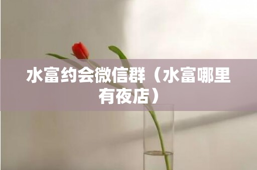 水富约会微信群（水富哪里有夜店）