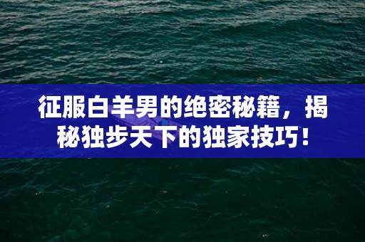 征服白羊男的绝密秘籍，揭秘独步天下的独家技巧！
