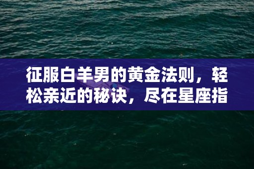 征服白羊男的黄金法则，轻松亲近的秘诀，尽在星座指南！