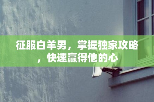 征服白羊男，掌握独家攻略，快速赢得他的心