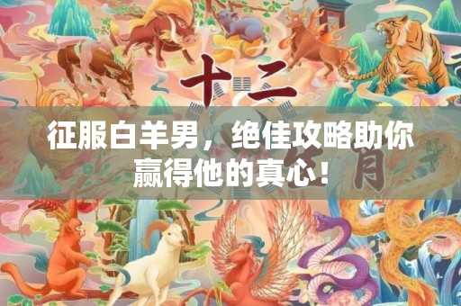 征服白羊男，绝佳攻略助你赢得他的真心！