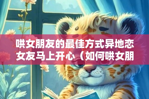 哄女朋友的最佳方式异地恋女友马上开心（如何哄女朋友异地恋）