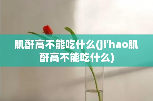 肌酐高不能吃什么(ji'hao肌酐高不能吃什么)