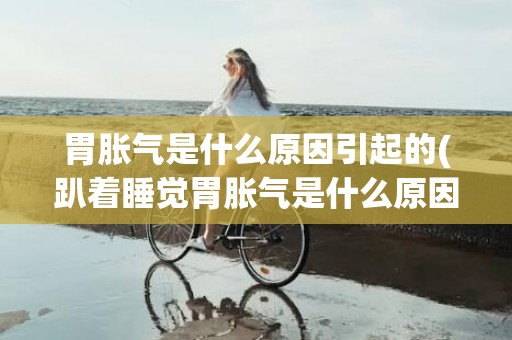 胃胀气是什么原因引起的(趴着睡觉胃胀气是什么原因)