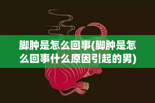 脚肿是怎么回事(脚肿是怎么回事什么原因引起的男)