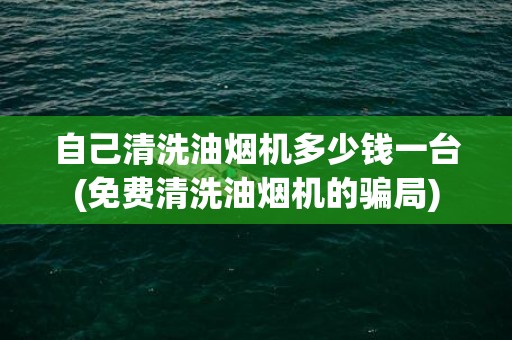 自己清洗油烟机多少钱一台(免费清洗油烟机的骗局)