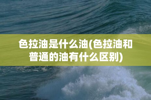 色拉油是什么油(色拉油和普通的油有什么区别)