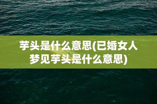 芋头是什么意思(已婚女人梦见芋头是什么意思)