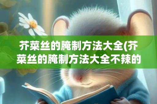 芥菜丝的腌制方法大全(芥菜丝的腌制方法大全不辣的)