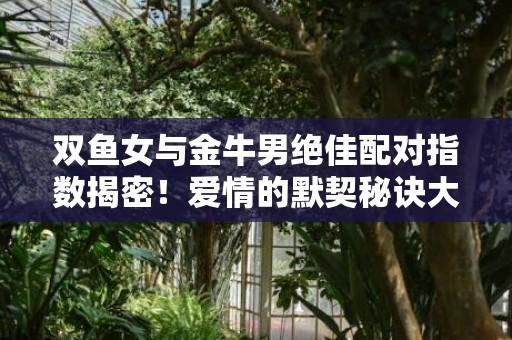 双鱼女与金牛男绝佳配对指数揭密！爱情的默契秘诀大揭秘！