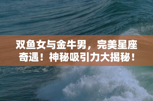 双鱼女与金牛男，完美星座奇遇！神秘吸引力大揭秘！
