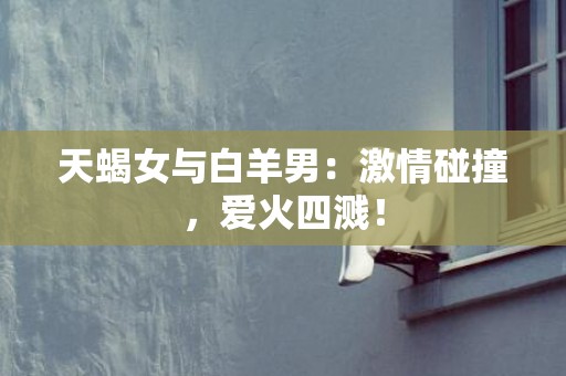 天蝎女与白羊男：激情碰撞，爱火四溅！
