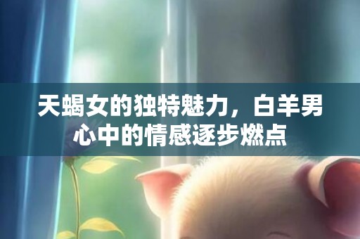天蝎女的独特魅力，白羊男心中的情感逐步燃点