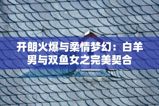 开朗火爆与柔情梦幻：白羊男与双鱼女之完美契合