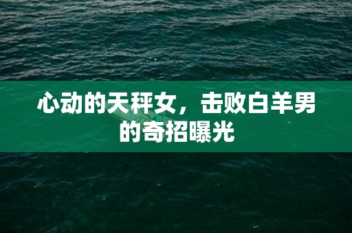 心动的天秤女，击败白羊男的奇招曝光