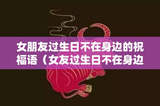 女朋友过生日不在身边的祝福语（女友过生日不在身边的句子）