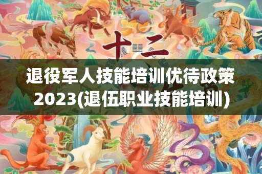 退役军人技能培训优待政策2023(退伍职业技能培训)