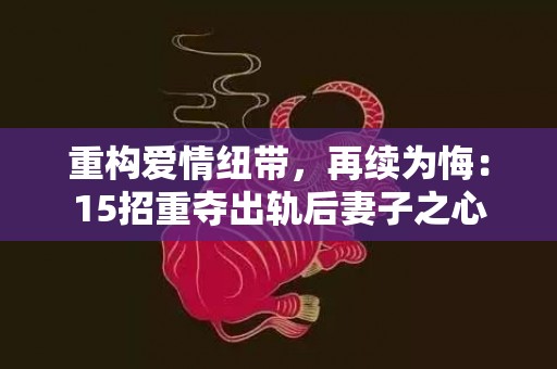 重构爱情纽带，再续为悔：15招重夺出轨后妻子之心