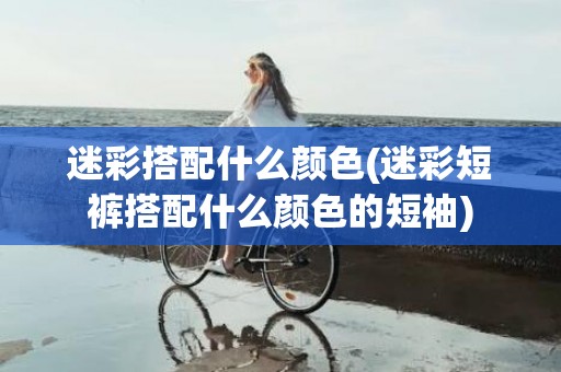 迷彩搭配什么颜色(迷彩短裤搭配什么颜色的短袖)