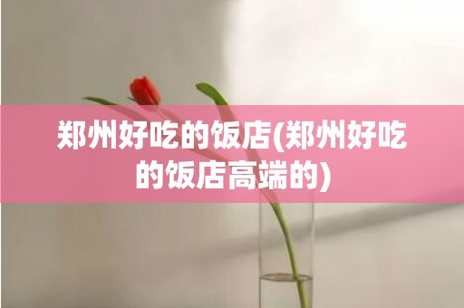 郑州好吃的饭店(郑州好吃的饭店高端的)