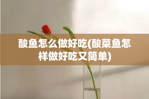 酸鱼怎么做好吃(酸菜鱼怎样做好吃又简单)